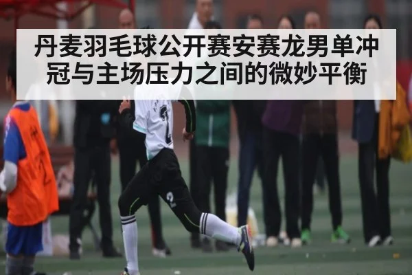 丹麦羽毛球公开赛安赛龙男单冲冠与主场压力之间的微妙平衡